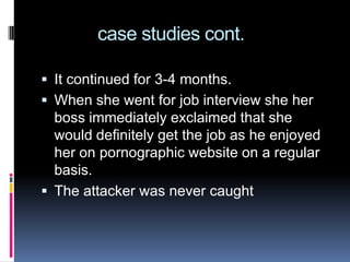             case studies cont.It continued for 3-4 months.When she went for job interview she her boss immediately exclaimed that she would definitely get the job as he enjoyed her on pornographic website on a regular basis.The attacker was never caught