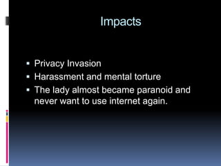    ImpactsPrivacy InvasionHarassment and mental tortureThe lady almost became paranoid and never want to use internet again.