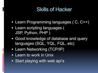     Skills of HackerLearn Programming languages ( C, C++)Learn scripting languages ( JSP, Python, PHP )Good knowledge of database and query languages (SQL, YQL, FQL, etc)Learn Networking (TCP/IP)Learn to work in UnixStart playing with web api’s