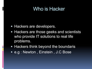  Who is HackerHackers are developers.Hackers are those geeks and scientists who provide IT solutions to real life problems.Hackers think beyond the boundarise.g : Newton , Einstein , J.C Bose