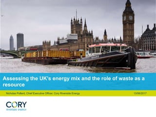 Assessing the UK’s energy mix and the role of waste as a
resource
Nicholas Pollard, Chief Executive Officer, Cory Riverside Energy 13/06/2017
 