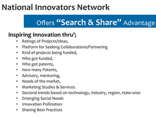 National	
  Innovators	
  Network	
  
                      Oﬀers	
  “Search	
  &	
  Share”	
  Advantage	
  
  Inspiring	
  Innovation	
  thru’;	
  	
  
      •    Ratings	
  of	
  Projects/Ideas,	
  	
  
      •    Platform	
  for	
  Seeking	
  Collaborations/Partnering	
  
      •    Kind	
  of	
  projects	
  being	
  funded,	
  	
  
      •    Who	
  got	
  funded,	
  	
  
      •    Who	
  got	
  patents,	
  	
  
      •    How	
  many	
  Patents,	
  	
  
      •    Advisory,	
  mentoring,	
  	
  
      •    Needs	
  of	
  the	
  market,	
  	
  
      •    Marketing	
  Studies	
  &	
  Services	
  
      •    Sectoral	
  trends	
  based	
  on	
  technology,	
  industry,	
  region,	
  state-­‐wise	
  
      •    Emerging	
  Social	
  Needs	
  
      •    Innovation	
  Pollination	
  
      •    Sharing	
  Best	
  Practices	
  
 