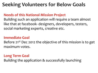  Seeking	
  Volunteers	
  for	
  Below	
  Goals	
  
 Needs	
  of	
  this	
  National	
  Mission	
  Project	
  
 Building	
  such	
  an	
  application	
  will	
  require	
  a	
  team	
  almost	
  
 like	
  that	
  at	
  facebook-­‐	
  designers,	
  developers,	
  testers,	
  
 social	
  marketing	
  experts,	
  creative	
  etc.	
  
 	
  
 Immediate	
  Goal	
  
 Before	
  21st	
  Dec	
  2012	
  the	
  objective	
  of	
  this	
  mission	
  is	
  to	
  get	
  
 maximum	
  votes.	
  
 	
  
 Long	
  Term	
  Goal	
  
 Building	
  the	
  application	
  &	
  successfully	
  launching	
  
 	
  
 