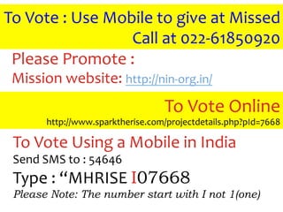 To	
  Vote	
  :	
  Use	
  Mobile	
  to	
  give	
  at	
  Missed	
  
                             Call	
  at	
  022-­‐61850920	
  
 Please	
  Promote	
  :	
  	
  
 Mission	
  website:	
  http://nin-­‐org.in/	
  	
  
                                         To	
  Vote	
  Online	
  
            http://www.sparktherise.com/projectdetails.php?pId=7668	
  

  To	
  Vote	
  Using	
  a	
  Mobile	
  in	
  India	
  
  Send	
  SMS	
  to	
  :	
  54646	
  
  Type	
  :	
  “MHRISE	
  I07668
  Please Note: The number start with I not 1(one)
 
