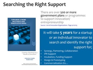 Searching	
  the	
  Right	
  Support	
  
                       There	
  are	
  over	
  500	
  or	
  more	
  
                       government	
  plans	
  or	
  programmes	
  
                       to	
  support	
  innovation/
                       entrepreneurship	
  
                       Source	
  :	
  List	
  of	
  Innovation	
  Organizations	
  :	
  Page	
  50	
  to	
  63	
  
                       	
  
                              It	
  will	
  take	
  5	
  years	
  for	
  a	
  startup	
  
                                     or	
  an	
  individual	
  innovator	
  to	
  
                                     search	
  and	
  identify	
  the	
  right	
  
                                                                   support	
  for;	
  
                       •       Synergy,	
  Partnering,	
  Collaboration	
  
                       •       IPR	
  Support	
  
                       •       Incubation,	
  Funding	
  Support	
  
                       •       Design	
  &	
  Prototyping	
  
                       •       Commercialization	
  Etc…	
  
 
