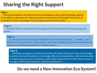 Sharing	
  the	
  Right	
  Support	
  
Page	
  3	
  	
  
…The	
  future	
  prosperity	
  of	
  India	
  in	
  the	
  new	
  knowledge	
  economy	
  will	
  increasingly	
  depend	
  
on	
  its	
  ability	
  to	
  generate	
  new	
  ideas,	
  processes	
  and	
  solutions	
  and	
  through	
  the	
  process	
  of	
  
innovation	
  convert	
  knowledge	
  into	
  social	
  good	
  and	
  economic	
  wealth……	
  

    Page	
  15	
  	
  
    …Currently	
  there	
  is	
  no	
  national	
  level	
  strategy	
  on	
  Innovation	
  focused	
  on	
  inclusive	
  growth	
  
    quality…..	
  

         Page	
  19	
  
         …Currently	
  there	
  are	
  several	
  govt.	
  initiatives	
  to	
  promote	
  Innovations…."notable….etc.".	
  
         However,	
  these	
  schemes	
  are	
  fragmented,	
  supervised	
  by	
  diﬀerent	
  government	
  agencies	
  and	
  
         operate	
  on	
  a	
  limited	
  scale	
  and	
  have	
  a	
  limited	
  impact…….	
  

              Page	
  20	
  
              ….Building	
  a	
  strategy	
  for	
  inclusive	
  innovation	
  will	
  require	
  thinking	
  in	
  areas	
  of	
  knowledge	
  
              creation	
  and	
  commercialization,	
  knowledge	
  diﬀusion	
  and	
  absorption,	
  skills	
  and	
  education,	
  
              re-­‐engineering	
  processes	
  and	
  delivery,	
  information	
  infrastructure	
  needs,	
  human	
  resource	
  
              strategy	
  within	
  the	
  government,	
  and	
  innovative	
  ﬁnance……	
  


                          Do	
  we	
  need	
  a	
  New	
  Innovation	
  Eco-­‐System?	
  
 
