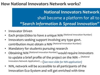 How	
  National	
  Innovators	
  Network	
  works?	
  
                                   National	
  Innovators	
  Network	
  
                                shall	
  become	
  a	
  platform	
  for	
  all	
  to	
  
                    “Search	
  Information	
  &	
  Spread	
  Innovation”	
  
  •  Innovator	
  Driven	
  
  •  Each	
  project/idea	
  to	
  have	
  a	
  unique	
  NIN	
  (National	
  Innovation	
  Number)	
  
  •  Innovators	
  seeking	
  support	
  involving	
  any	
  type	
  govt.	
  
     contribution	
  must	
  obtain	
  a	
  NIN	
  (National	
  Innovation	
  Number)	
  
  •  Mandatory	
  for	
  students	
  pursuing	
  research	
  
  •  Obtaining	
  NIN	
  (National	
  Innovation	
  Number)	
  would	
  require	
  innovators	
  
     to	
  update	
  a	
  brief	
  proﬁle	
  of	
  the	
  project	
  on	
  the	
  NIN	
  –	
  (National	
  
     Innovators	
  Network	
  Application)	
  –	
  (See	
  next	
  slide	
  for	
  NIN	
  application)	
  	
  

  •  NIN,	
  network	
  will	
  be	
  accessible	
  to	
  all	
  participants	
  of	
  the	
  
     Innovation	
  Eco-­‐System	
  and	
  will	
  get	
  enriched	
  with	
  time	
  
 