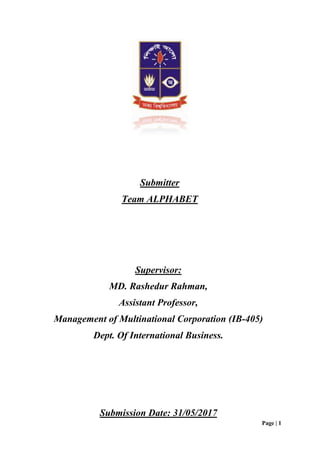 Page | 1
Supervisor:
MD. Rashedur Rahman,
Assistant Professor,
Management of Multinational Corporation (IB-405)
Dept. Of International Business.
Submitter
Team ALPHABET
Submission Date: 31/05/2017
 