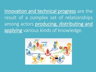 Innovation and technical progress are the 
result of a complex set of relationships 
among actors producing, distributing and 
applying various kinds of knowledge. 
 