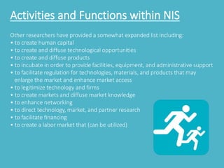 Activities and Functions within NIS 
Other researchers have provided a somewhat expanded list including: 
• to create human capital 
• to create and diffuse technological opportunities 
• to create and diffuse products 
• to incubate in order to provide facilities, equipment, and administrative support 
• to facilitate regulation for technologies, materials, and products that may 
enlarge the market and enhance market access 
• to legitimize technology and firms 
• to create markets and diffuse market knowledge 
• to enhance networking 
• to direct technology, market, and partner research 
• to facilitate financing 
• to create a labor market that (can be utilized) 
 