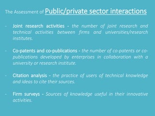 The Assessment of Public/private sector interactions 
- Joint research activities - the number of joint research and 
technical activities between firms and universities/research 
institutes. 
- Co-patents and co-publications - the number of co-patents or co-publications 
developed by enterprises in collaboration with a 
university or research institute. 
- Citation analysis - the practice of users of technical knowledge 
and ideas to cite their sources. 
- Firm surveys - Sources of knowledge useful in their innovative 
activities. 
 