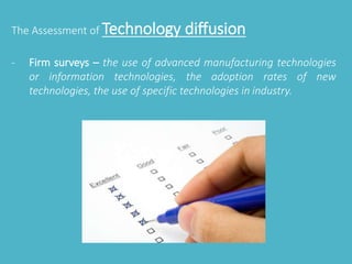 The Assessment of Technology diffusion 
- Firm surveys – the use of advanced manufacturing technologies 
or information technologies, the adoption rates of new 
technologies, the use of specific technologies in industry. 
 