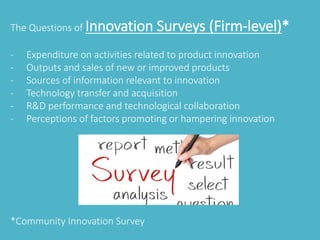 The Questions of Innovation Surveys (Firm-level)* 
- Expenditure on activities related to product innovation 
- Outputs and sales of new or improved products 
- Sources of information relevant to innovation 
- Technology transfer and acquisition 
- R&D performance and technological collaboration 
- Perceptions of factors promoting or hampering innovation 
*Community Innovation Survey 
 