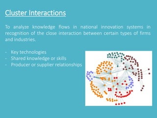 Cluster Interactions 
To analyze knowledge flows in national innovation systems in 
recognition of the close interaction between certain types of firms 
and industries. 
- Key technologies 
- Shared knowledge or skills 
- Producer or supplier relationships 
 