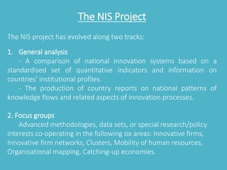 The NIS Project 
The NIS project has evolved along two tracks: 
1. General analysis 
- A comparison of national innovation systems based on a 
standardised set of quantitative indicators and information on 
countries’ institutional profiles. 
- The production of country reports on national patterns of 
knowledge flows and related aspects of innovation processes. 
2. Focus groups 
Advanced methodologies, data sets, or special research/policy 
interests co-operating in the following six areas: Innovative firms, 
Innovative firm networks, Clusters, Mobility of human resources, 
Organisational mapping, Catching-up economies. 
 