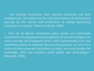 “ .. the national institutions, their incentive structures and their 
competencies, that determine the rate and direction of technological 
learning (or the volume and composition of change generating 
activities) in a country.” (Patel and Pavitt, 1994) 
“.. that set of distinct institutions which jointly and individually 
contribute to the development and diffusion of new technologies and 
which provides the framework within which governments form and 
implement policies to influence the innovation process. As such it is a 
system of interconnected institutions to create, store and transfer the 
knowledge, skills and artefacts which define new technologies.” 
(Metcalfe, 1995) 
 