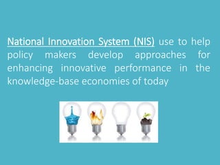 National Innovation System (NIS) use to help 
policy makers develop approaches for 
enhancing innovative performance in the 
knowledge-base economies of today 
 