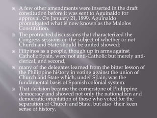  A few other amendments were inserted in the draft
constitution before it was sent to Aguinaldo for
approval. On January 21, 1899, Aguinaldo
promulgated what is now known as the Malolos
Constitution.
 The protracted discussions that characterized the
Congress sessions on the subject of whether or not
Church and State should be united showed:
 Filipinos as a people, though up in arms against
Catholic Spain, were not anti-Catholic but merely anti-
clerical, and second,
 many of the delegates learned from the bitter lesson of
the Philippine history in voting against the union of
Church and State which, under Spain, was the
fundamental basis of Spanish colonial system.
 That decision became the cornerstone of Philippine
democracy and showed not only the nationalism and
democratic orientation of those who voted for the
separation of Church and State, but also their keen
sense of history.
 