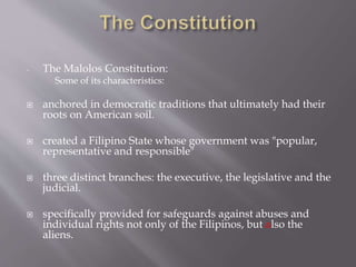 - The Malolos Constitution:
Some of its characteristics:
 anchored in democratic traditions that ultimately had their
roots on American soil.
 created a Filipino State whose government was "popular,
representative and responsible"
 three distinct branches: the executive, the legislative and the
judicial.
 specifically provided for safeguards against abuses and
individual rights not only of the Filipinos, but also the
aliens.
 