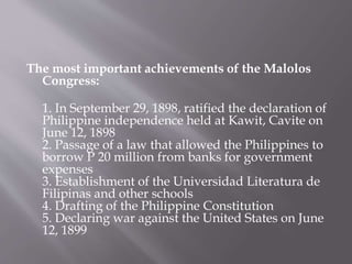 The most important achievements of the Malolos
Congress:
1. In September 29, 1898, ratified the declaration of
Philippine independence held at Kawit, Cavite on
June 12, 1898
2. Passage of a law that allowed the Philippines to
borrow P 20 million from banks for government
expenses
3. Establishment of the Universidad Literatura de
Filipinas and other schools
4. Drafting of the Philippine Constitution
5. Declaring war against the United States on June
12, 1899
 