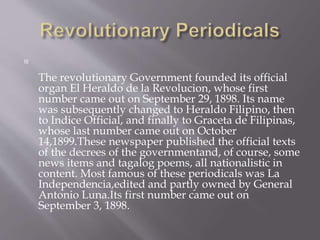 
The revolutionary Government founded its official
organ El Heraldo de la Revolucion, whose first
number came out on September 29, 1898. Its name
was subsequently changed to Heraldo Filipino, then
to Indice Official, and finally to Graceta de Filipinas,
whose last number came out on October
14,1899.These newspaper published the official texts
of the decrees of the governmentand, of course, some
news items and tagalog poems, all nationalistic in
content. Most famous of these periodicals was La
Independencia,edited and partly owned by General
Antonio Luna.Its first number came out on
September 3, 1898.
 