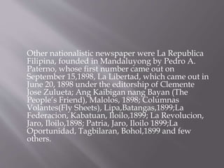 Other nationalistic newspaper were La Republica
Filipina, founded in Mandaluyong by Pedro A.
Paterno, whose first number came out on
September 15,1898, La Libertad, which came out in
June 20, 1898 under the editorship of Clemente
Jose Zulueta; Ang Kaibigan nang Bayan (The
People’s Friend), Malolos, 1898; Columnas
Volantes(Fly Sheets), Lipa,Batangas,1899;La
Federacion, Kabatuan, Iloilo,1899; La Revolucion,
Jaro, Iloilo,1898; Patria, Jaro, Iloilo 1899;La
Oportunidad, Tagbilaran, Bohol,1899 and few
others.
 