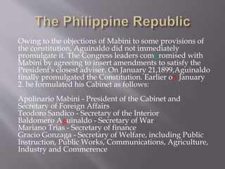 Owing to the objections of Mabini to some provisions of
the constitution, Aguinaldo did not immediately
promulgate it. The Congress leaders compromised with
Mabini by agreeing to insert amendments to satisfy the
President's closest adviser. On January 21,1899,Aguinaldo
finally promulgated the Constitution. Earlier on January
2. he formulated his Cabinet as follows:
Apolinario Mabini - President of the Cabinet and
Secretary of Foreign Affairs
Teodoro Sandico - Secretary of the Interior
Baldomero Aguinaldo - Secretary of War
Mariano Trias - Secretary of finance
Gracio Gonzaga - Secretary of Welfare, including Public
Instruction, Public Works, Communications, Agriculture,
Industry and Commerence
 