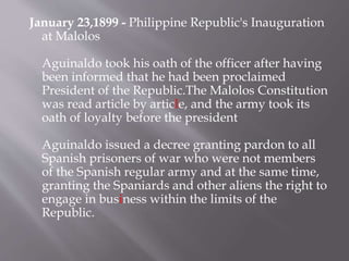 January 23,1899 - Philippine Republic's Inauguration
at Malolos
Aguinaldo took his oath of the officer after having
been informed that he had been proclaimed
President of the Republic.The Malolos Constitution
was read article by article, and the army took its
oath of loyalty before the president
Aguinaldo issued a decree granting pardon to all
Spanish prisoners of war who were not members
of the Spanish regular army and at the same time,
granting the Spaniards and other aliens the right to
engage in business within the limits of the
Republic.
 