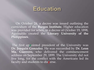On October 24, a decree was issued outlining the
curriculum of the Burgos Institute. Higher education
was provided for when, in a decree of October 19, 1898,
Aguinaldo created the Literary University of the
Philippines.
The first appointed president of the University was
Dr. Joaquin Gonzalez. He was succeeded by Dr. Leon
Ma. Guerrero, who delivered the commencement
address on September 29, 1899. The University did not
live long, for the conflict with the Americans led its
faculty and students to disperse.
 
