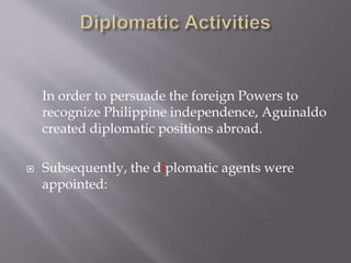 In order to persuade the foreign Powers to
recognize Philippine independence, Aguinaldo
created diplomatic positions abroad.
 Subsequently, the diplomatic agents were
appointed:
 