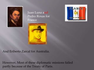 Juan Luna and
Pedro Roxas for
France
And Eriberto Zarcal for Australia.
However, Most of these diplomatic missions failed
partly because of the Treaty of Paris.
 