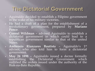  Aguinaldo decided to establish a Filipino government
in the wake of his military victories.
 He had a draft of a plan for the establishment of a
revolutionary government, prepared by Mariano
Ponce.
 Consul Wildman – advised Aguinaldo to establish a
dictatorial government in which could lead to a
republican government similar to that of the united
States.
 Ambrosio Rianzares Bautista – Aguinaldo’s 1st
adviser, who also told him to form a dictatorial
government.
 May 24 1898 – Aguinaldo issued a decree formally
establishing the Dictatorial Government which
nullified the orders issued under the authority of the
Biak-na-Bato Republic.
 