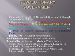  Came after 1 month of Dictatorial Government through
decree on June 23, 1898.
 4 Departments were created: 1) Dept. of Foreign Affairs,
Navy and Commerce, 2) Dept. of War and Public Works, 3)
Dept. of Police and Internal Order, Justice, Education and
Hygiene, and
4) Dept. of Finance, Agriculture and Manufacturing
Industry.
 July 15, 1898 – 1st Cabinet Appointments
*Baldomero Aguinaldo – war and public works
*Leandro Ibarra – interior *Mariano Trias – finance
 foreign affairs was first offered to Mariano Ponce but he
declined, so it was given to Mabini instead.
 September 28 – 6 departments: Foreign Affairs, War,
Interior, Welfare, Justice & Treasury.
 
