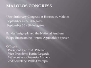 MALOLOS CONGRESS
*Revolutionary Congress at Barasoain, Malolos
September 4 - 50 delegates
September 10 - 60 delegates
Banda Pasig - played the National Anthem
Felipe Buencamino - wrote Aguinaldo's speech
Officers:
President: Pedro A. Paterno
Vice President: Benito Legarda
1st Secretary: Gregorio Araneta
2nd Secretary: Pablo Ocampo
 