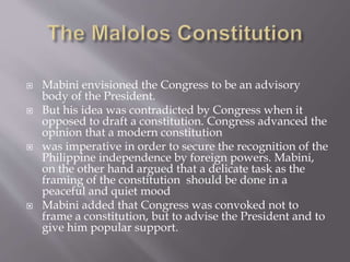  Mabini envisioned the Congress to be an advisory
body of the President.
 But his idea was contradicted by Congress when it
opposed to draft a constitution. Congress advanced the
opinion that a modern constitution
 was imperative in order to secure the recognition of the
Philippine independence by foreign powers. Mabini,
on the other hand argued that a delicate task as the
framing of the constitution should be done in a
peaceful and quiet mood
 Mabini added that Congress was convoked not to
frame a constitution, but to advise the President and to
give him popular support.
 