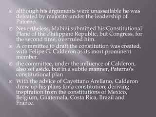  although his arguments were unassailable he was
defeated by majority under the leadership of
Paterno.
 Nevertheless, Mabini submitted his Constitutional
Plane of the Philippine Republic, but Congress, for
the second time, overruled him.
 A committee to draft the constitution was created,
with Felipe G. Calderon as its mort prominent
member.
 the committee, under the influence of Calderon,
also set aside, but in a subtle manner, Paterno's
constitutional plan
 With the advice of Cayettano Arellano, Calderon
drew up his plans for a constitution, deriving
inspiration from the constitutions of Mexico,
Belgium, Guatemala, Costa Rica, Brazil and
France.
 