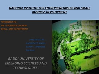 NATIONAL INSTITUTE FOR ENTREPRENEURSHIP AND SMALL
BUSINESS DEVELOPMENT
PRESENTED TO :
MR : RAJENDER GULERIA.
DEAN . SMS DEPARTMENT.
PRESENTED BY :
AMANDEEP SINGH.
BUPIN : 19PBA008.
MBA3rd.
BADDI UNIVERSITY OF
EMERGING SCIENCES AND
TECHNOLOGIES .
 