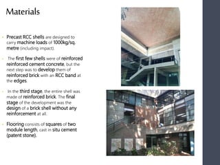 Materials
• Precast RCC shells are designed to
carry machine loads of 1000kg/sq.
metre (including impact).
• The first few shells were of reinforced
reinforced cement concrete, but the
next step was to develop them of
reinforced brick with an RCC band at
the edges.
• In the third stage, the entire shell was
made of reinforced brick. The final
stage of the development was the
design of a brick shell without any
reinforcement at all.
• Flooring consists of squares of two
module length, cast in situ cement
(patent stone).
 