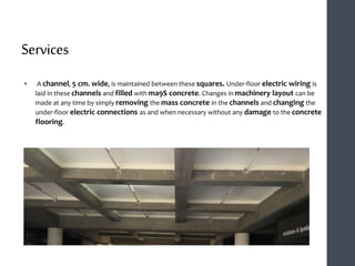 Services
• A channel, 5 cm. wide, is maintained between these squares. Under-floor electric wiring is
laid in these channels and filled with ma9S concrete. Changes in machinery layout can be
made at any time by simply removing the mass concrete in the channels and changing the
under-floor electric connections as and when necessary without any damage to the concrete
flooring.
 
