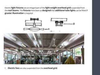 Electric light fixtures are an integral part of the light-weight overhead grid suspended from
the roof beams. The fixtures have been so designed that additional tube lights can be fitted if
greater illumination is required
• Electric fans are also suspended from the overhead grid.
 