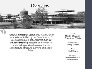 National Institute of Design was established in
Ahmedabad in1961 by the Government of
as an autonomous national institution for
advanced training, research and service in
product design, visual communication,
architecture, structure planning and allied
fields.
Client
Ministry Of Industry,
Government Of India
Stakeholders:
Faculty, Students
Area:
63,848 sq.m
Architect:
Giraben Sarabhai &
Charles Eames
Overview
 