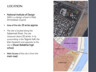 • National Institute of Design
(NID) is a design school in Paldi,
Ahmedabad ,Gujarat
• Area of the site: 20 acres approx.
• The site is located along the
Sabarmati River. The site
measures about 20 acres. In its
surrounding is the Tagore hall, the
kite museum and opposite to the
site is Diwan Ballabhai high
school.
• Main Access of the site is from the
main road.
LOCATION
 