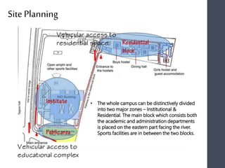 Site Planning
• The whole campus can be distinctively divided
into two major zones – Institutional &
Residential. The main block which consists both
the academic and administration departments
is placed on the eastern part facing the river.
Sports facilities are in between the two blocks.
 