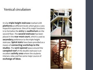 It is by triple height staircase marked with
platforms at different levels which gives a very
impactful experience. One of its major functions
is to formalize the entry to auditorium on the
second floor. The second staircase has been
placed in the rear most court, which is used as
secondary preference to the triple height
staircase. Spiral stairs have been provided as a
means of connecting workshop to the
studios. The semi opened space around the
canopied roof of the double staircase is an
excellent activity area where the students
interact, relax and has some major source of
exchange of ideas.
Vertical circulation
 