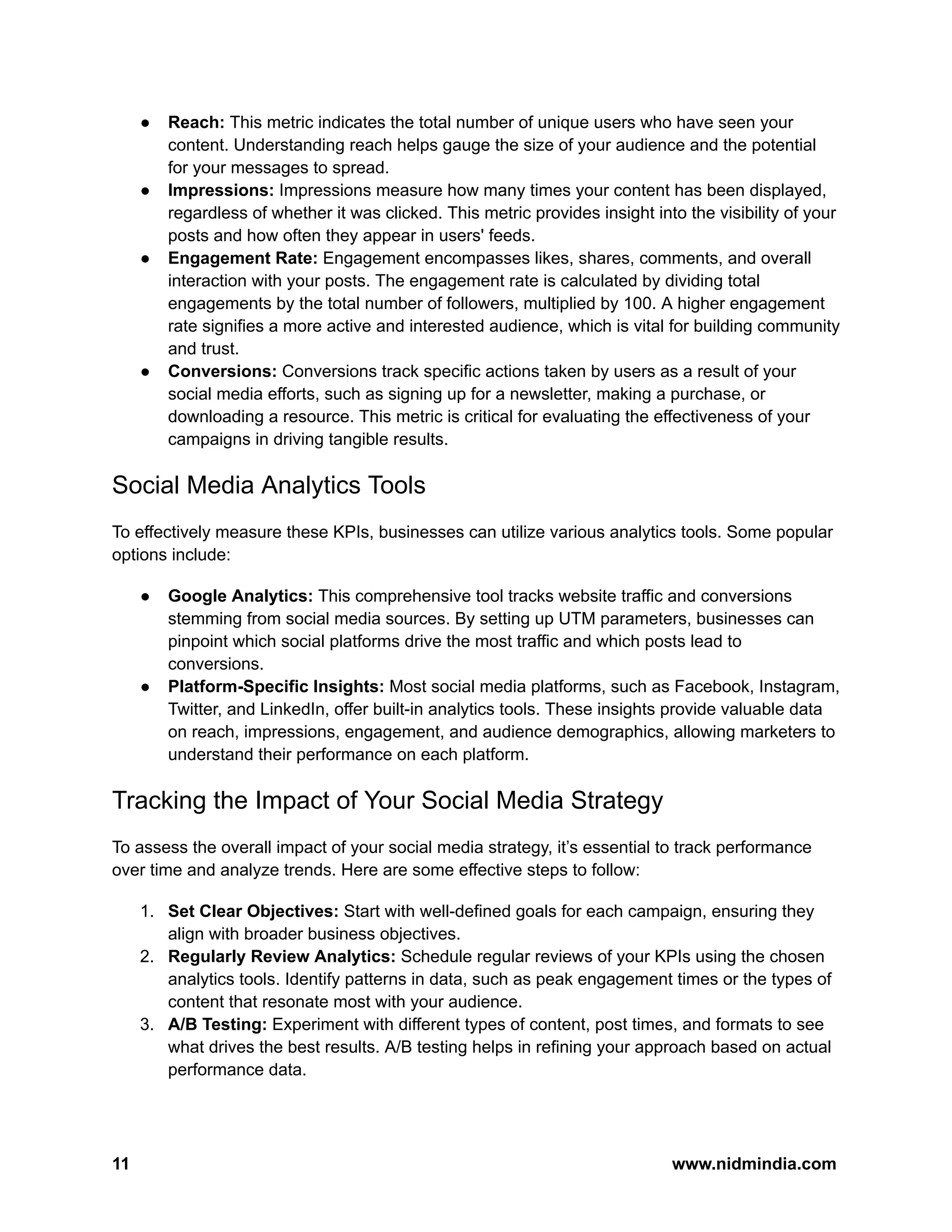 ● Reach: This metric indicates the total number of unique users who have seen your
content. Understanding reach helps gauge the size of your audience and the potential
for your messages to spread.
● Impressions: Impressions measure how many times your content has been displayed,
regardless of whether it was clicked. This metric provides insight into the visibility of your
posts and how often they appear in users' feeds.
● Engagement Rate: Engagement encompasses likes, shares, comments, and overall
interaction with your posts. The engagement rate is calculated by dividing total
engagements by the total number of followers, multiplied by 100. A higher engagement
rate signifies a more active and interested audience, which is vital for building community
and trust.
● Conversions: Conversions track specific actions taken by users as a result of your
social media efforts, such as signing up for a newsletter, making a purchase, or
downloading a resource. This metric is critical for evaluating the effectiveness of your
campaigns in driving tangible results.
Social Media Analytics Tools
To effectively measure these KPIs, businesses can utilize various analytics tools. Some popular
options include:
● Google Analytics: This comprehensive tool tracks website traffic and conversions
stemming from social media sources. By setting up UTM parameters, businesses can
pinpoint which social platforms drive the most traffic and which posts lead to
conversions.
● Platform-Specific Insights: Most social media platforms, such as Facebook, Instagram,
Twitter, and LinkedIn, offer built-in analytics tools. These insights provide valuable data
on reach, impressions, engagement, and audience demographics, allowing marketers to
understand their performance on each platform.
Tracking the Impact of Your Social Media Strategy
To assess the overall impact of your social media strategy, it’s essential to track performance
over time and analyze trends. Here are some effective steps to follow:
1. Set Clear Objectives: Start with well-defined goals for each campaign, ensuring they
align with broader business objectives.
2. Regularly Review Analytics: Schedule regular reviews of your KPIs using the chosen
analytics tools. Identify patterns in data, such as peak engagement times or the types of
content that resonate most with your audience.
3. A/B Testing: Experiment with different types of content, post times, and formats to see
what drives the best results. A/B testing helps in refining your approach based on actual
performance data.
11 www.nidmindia.com
 