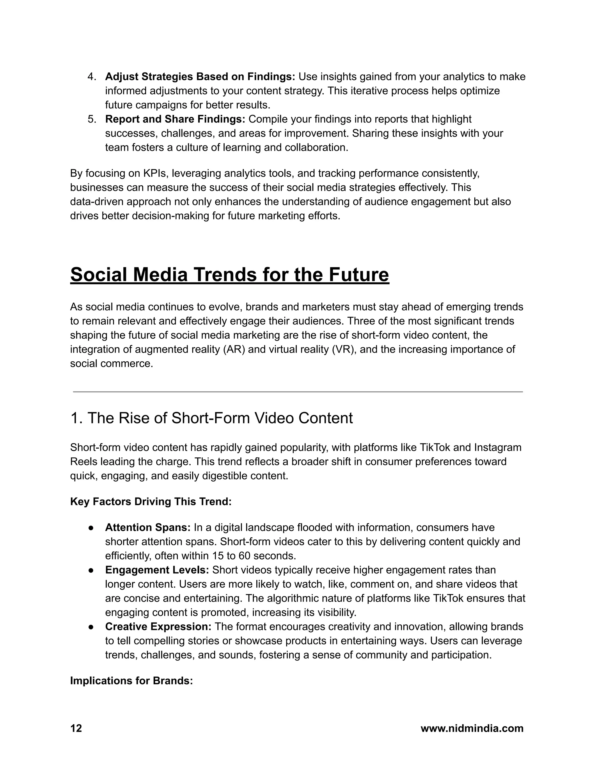 4. Adjust Strategies Based on Findings: Use insights gained from your analytics to make
informed adjustments to your content strategy. This iterative process helps optimize
future campaigns for better results.
5. Report and Share Findings: Compile your findings into reports that highlight
successes, challenges, and areas for improvement. Sharing these insights with your
team fosters a culture of learning and collaboration.
By focusing on KPIs, leveraging analytics tools, and tracking performance consistently,
businesses can measure the success of their social media strategies effectively. This
data-driven approach not only enhances the understanding of audience engagement but also
drives better decision-making for future marketing efforts.
Social Media Trends for the Future
As social media continues to evolve, brands and marketers must stay ahead of emerging trends
to remain relevant and effectively engage their audiences. Three of the most significant trends
shaping the future of social media marketing are the rise of short-form video content, the
integration of augmented reality (AR) and virtual reality (VR), and the increasing importance of
social commerce.
1. The Rise of Short-Form Video Content
Short-form video content has rapidly gained popularity, with platforms like TikTok and Instagram
Reels leading the charge. This trend reflects a broader shift in consumer preferences toward
quick, engaging, and easily digestible content.
Key Factors Driving This Trend:
● Attention Spans: In a digital landscape flooded with information, consumers have
shorter attention spans. Short-form videos cater to this by delivering content quickly and
efficiently, often within 15 to 60 seconds.
● Engagement Levels: Short videos typically receive higher engagement rates than
longer content. Users are more likely to watch, like, comment on, and share videos that
are concise and entertaining. The algorithmic nature of platforms like TikTok ensures that
engaging content is promoted, increasing its visibility.
● Creative Expression: The format encourages creativity and innovation, allowing brands
to tell compelling stories or showcase products in entertaining ways. Users can leverage
trends, challenges, and sounds, fostering a sense of community and participation.
Implications for Brands:
12 www.nidmindia.com
 