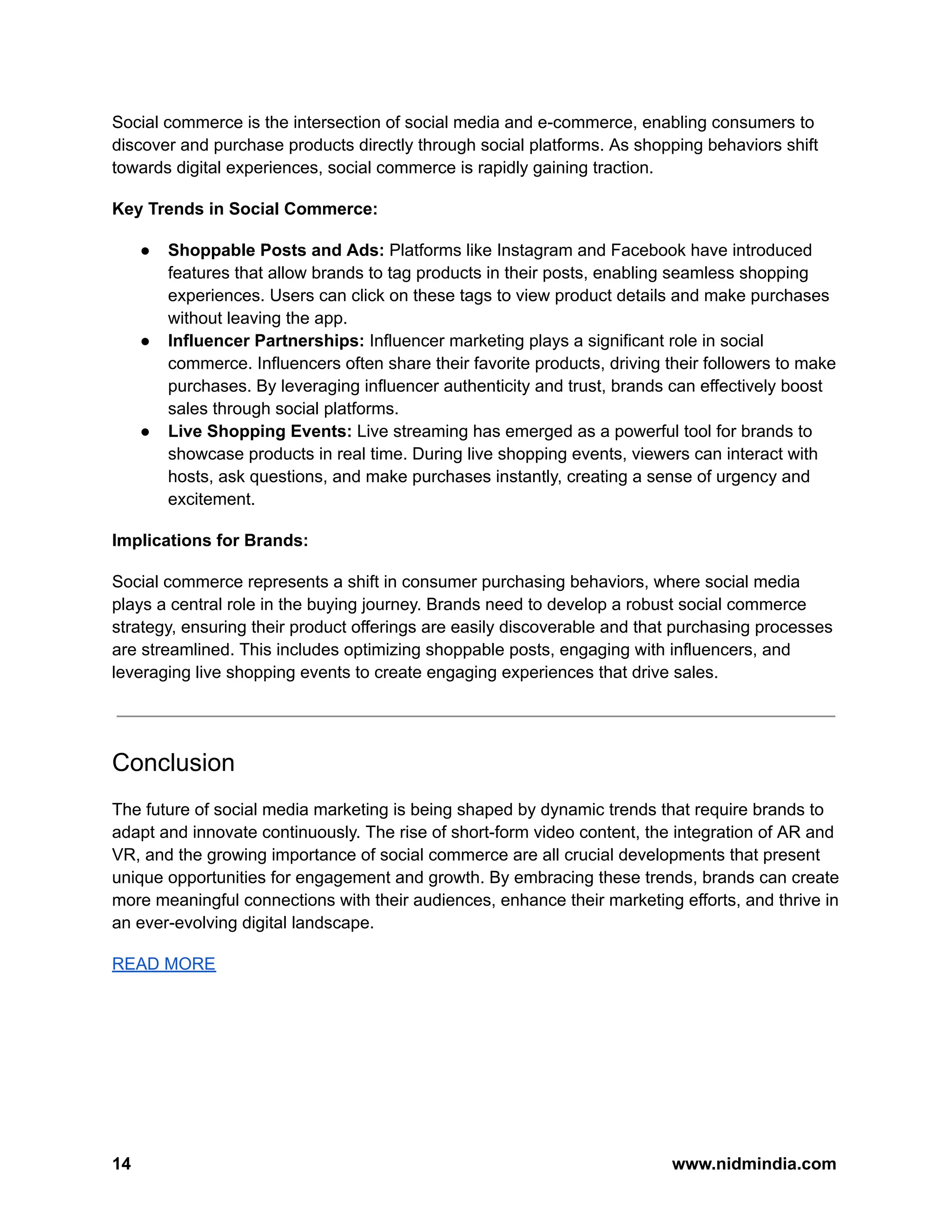 Social commerce is the intersection of social media and e-commerce, enabling consumers to
discover and purchase products directly through social platforms. As shopping behaviors shift
towards digital experiences, social commerce is rapidly gaining traction.
Key Trends in Social Commerce:
● Shoppable Posts and Ads: Platforms like Instagram and Facebook have introduced
features that allow brands to tag products in their posts, enabling seamless shopping
experiences. Users can click on these tags to view product details and make purchases
without leaving the app.
● Influencer Partnerships: Influencer marketing plays a significant role in social
commerce. Influencers often share their favorite products, driving their followers to make
purchases. By leveraging influencer authenticity and trust, brands can effectively boost
sales through social platforms.
● Live Shopping Events: Live streaming has emerged as a powerful tool for brands to
showcase products in real time. During live shopping events, viewers can interact with
hosts, ask questions, and make purchases instantly, creating a sense of urgency and
excitement.
Implications for Brands:
Social commerce represents a shift in consumer purchasing behaviors, where social media
plays a central role in the buying journey. Brands need to develop a robust social commerce
strategy, ensuring their product offerings are easily discoverable and that purchasing processes
are streamlined. This includes optimizing shoppable posts, engaging with influencers, and
leveraging live shopping events to create engaging experiences that drive sales.
Conclusion
The future of social media marketing is being shaped by dynamic trends that require brands to
adapt and innovate continuously. The rise of short-form video content, the integration of AR and
VR, and the growing importance of social commerce are all crucial developments that present
unique opportunities for engagement and growth. By embracing these trends, brands can create
more meaningful connections with their audiences, enhance their marketing efforts, and thrive in
an ever-evolving digital landscape.
READ MORE
14 www.nidmindia.com
 