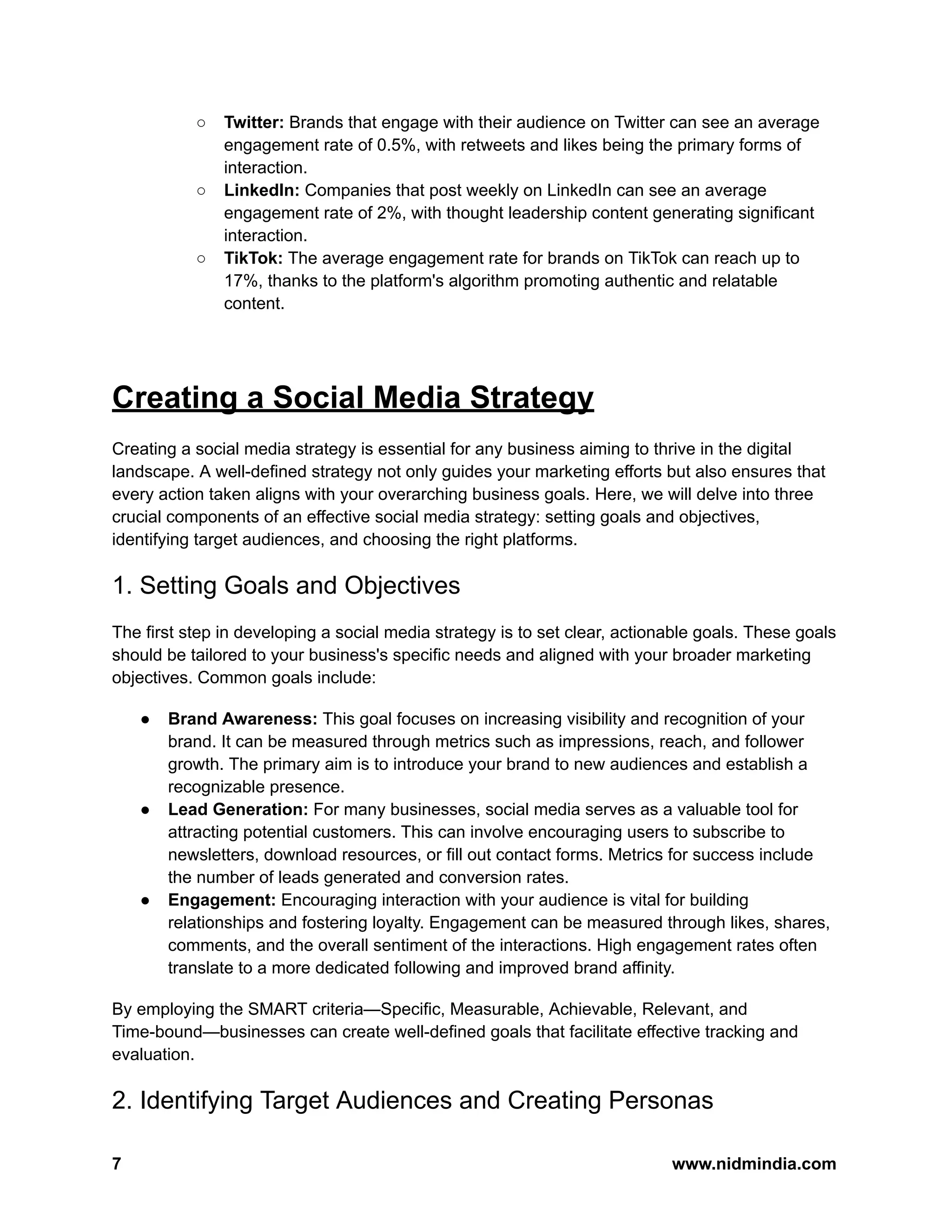 ○ Twitter: Brands that engage with their audience on Twitter can see an average
engagement rate of 0.5%, with retweets and likes being the primary forms of
interaction.
○ LinkedIn: Companies that post weekly on LinkedIn can see an average
engagement rate of 2%, with thought leadership content generating significant
interaction.
○ TikTok: The average engagement rate for brands on TikTok can reach up to
17%, thanks to the platform's algorithm promoting authentic and relatable
content.
Creating a Social Media Strategy
Creating a social media strategy is essential for any business aiming to thrive in the digital
landscape. A well-defined strategy not only guides your marketing efforts but also ensures that
every action taken aligns with your overarching business goals. Here, we will delve into three
crucial components of an effective social media strategy: setting goals and objectives,
identifying target audiences, and choosing the right platforms.
1. Setting Goals and Objectives
The first step in developing a social media strategy is to set clear, actionable goals. These goals
should be tailored to your business's specific needs and aligned with your broader marketing
objectives. Common goals include:
● Brand Awareness: This goal focuses on increasing visibility and recognition of your
brand. It can be measured through metrics such as impressions, reach, and follower
growth. The primary aim is to introduce your brand to new audiences and establish a
recognizable presence.
● Lead Generation: For many businesses, social media serves as a valuable tool for
attracting potential customers. This can involve encouraging users to subscribe to
newsletters, download resources, or fill out contact forms. Metrics for success include
the number of leads generated and conversion rates.
● Engagement: Encouraging interaction with your audience is vital for building
relationships and fostering loyalty. Engagement can be measured through likes, shares,
comments, and the overall sentiment of the interactions. High engagement rates often
translate to a more dedicated following and improved brand affinity.
By employing the SMART criteria—Specific, Measurable, Achievable, Relevant, and
Time-bound—businesses can create well-defined goals that facilitate effective tracking and
evaluation.
2. Identifying Target Audiences and Creating Personas
7 www.nidmindia.com
 