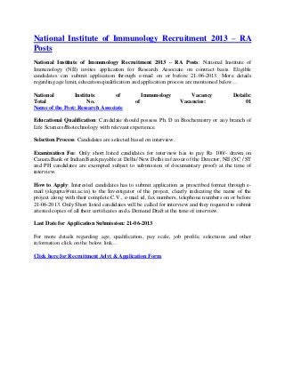 National Institute of Immunology Recruitment 2013 – RA
Posts
National Institute of Immunology Recruitment 2013 – RA Posts: National Institute of
Immunology (NII) invites application for Research Associate on contract basis. Eligible
candidates can submit application through e-mail on or before 21-06-2013. More details
regarding age limit, education qualification and application process are mentioned below…
National Institute of Immunology Vacancy Details:
Total No. of Vacancies: 01
Name of the Post: Research Associate
Educational Qualification: Candidate should possess Ph. D in Biochemistry or any branch of
Life Sciences/Biotechnology with relevant experience.
Selection Process: Candidates are selected based on interview.
Examination Fee: Only short listed candidates for interview has to pay Rs 100/- drawn on
Canara Bank or Indian Bank payable at Delhi/ New Delhi in favour of the Director, NII (SC / ST
and PH candidates are exempted subject to submission of documentary proof) at the time of
interview.
How to Apply: Interested candidates has to submit application as prescribed format through e-
mail (skgupta@nii.ac.in) to the Investigator of the project, clearly indicating the name of the
project along with their complete C.V., e-mail id, fax numbers, telephone numbers on or before
21-06-2013. Only Short listed candidates will be called for interview and they required to submit
attested copies of all their certificates and a Demand Draft at the time of interview.
Last Date for Application Submission: 21-06-2013
For more details regarding age, qualification, pay scale, job profile, selections and other
information click on the below link…
Click here for Recruitment Advt & Application Form
 