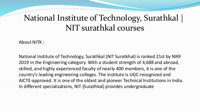 About NITK :
National Institute of Technology, Surathkal (NIT Suratkhal) is ranked 21st by NIRF
2019 in the Engineering category. With a student strength of 4,688 and abroad,
skilled, and highly experienced faculty of nearly 400 members, it is one of the
country's leading engineering colleges. The institute is UGC-recognized and
AICTE-approved. It is one of the oldest and pioneer Technical Institutions in India.
In different specializations, NIT (Surathkal) provides undergraduate
National Institute of Technology, Surathkal |
NIT surathkal courses
 
